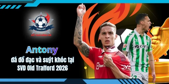 Antony đá đồ đạc và suýt khóc tại SVD Old Trafford 2026
